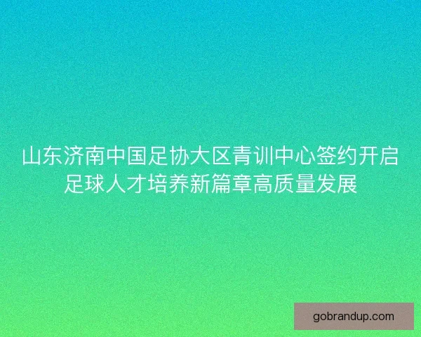 山东济南中国足协大区青训中心签约开启足球人才培养新篇章高质量发展
