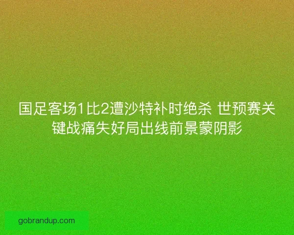 国足客场1比2遭沙特补时绝杀 世预赛关键战痛失好局出线前景蒙阴影