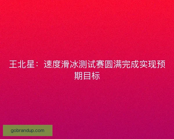 王北星:速度滑冰测试赛圆满完成实现预期目标 王北星:速度滑冰测试赛圆满完成实现预期目标