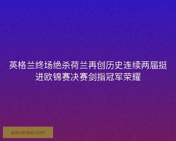 英格兰终场绝杀荷兰再创历史连续两届挺进欧锦赛决赛剑指冠军荣耀
