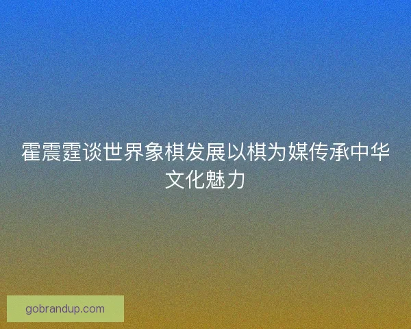 霍震霆谈世界象棋发展以棋为媒传承中华文化魅力