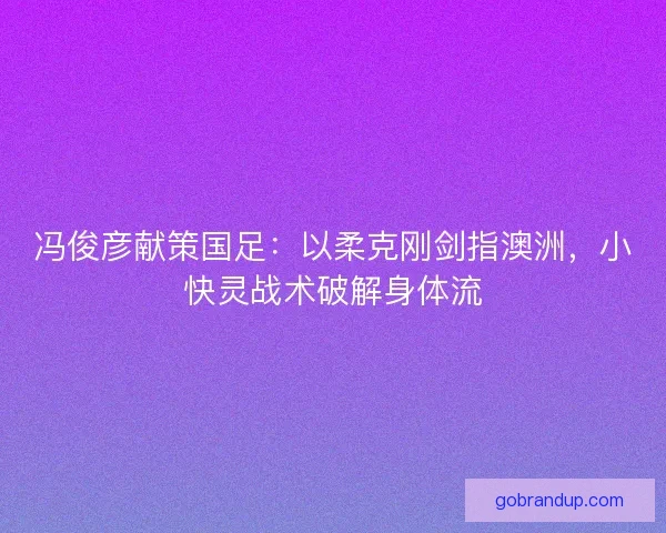 冯俊彦献策国足：以柔克刚剑指澳洲，小快灵战术破解身体流