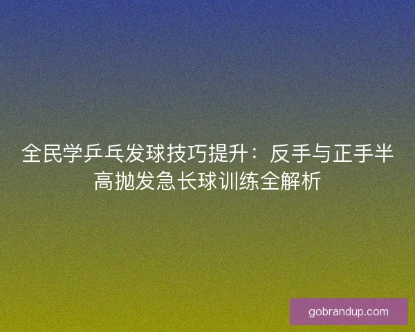 全民学乒乓发球技巧提升:反手与正手半高抛发急长球训练全解析 全民学乒乓发球技巧提升:反手与正手半高抛发急长球训练全解析