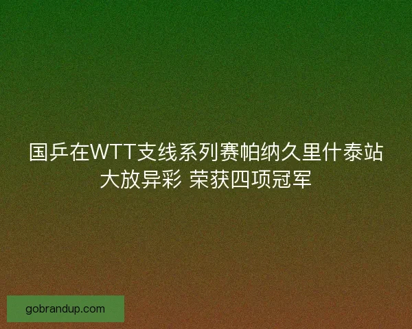 国乒在WTT支线系列赛帕纳久里什泰站大放异彩 荣获四项冠军 国乒在WTT支线系列赛帕纳久里什泰站大放异彩 荣获四项冠军