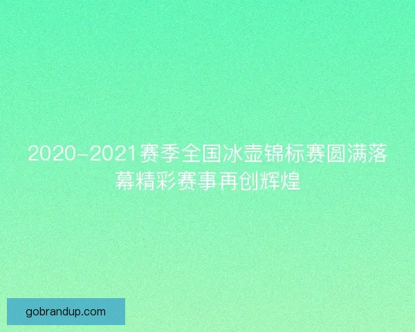 2020-2021赛季全国冰壶锦标赛圆满落幕精彩赛事再创辉煌
