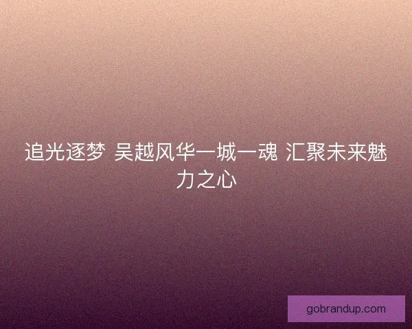 追光逐梦 吴越风华一城一魂 汇聚未来魅力之心 追光逐梦 吴越风华一城一魂 汇聚未来魅力之心