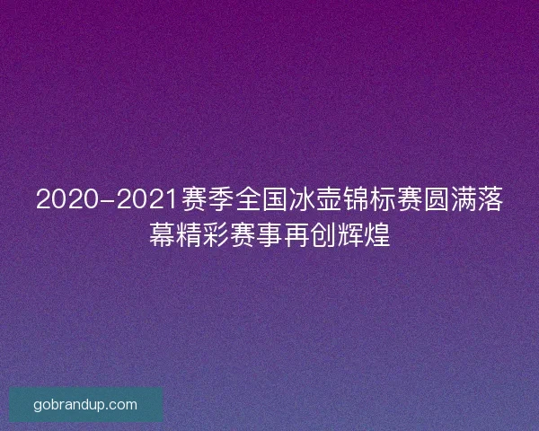 2020-2021赛季全国冰壶锦标赛圆满落幕精彩赛事再创辉煌 2020-2021赛季全国冰壶锦标赛圆满落幕精彩赛事再创辉煌