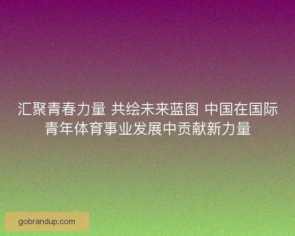 汇聚青春力量 共绘未来蓝图 中国在国际青年体育事业发展中贡献新力量 汇聚青春力量 共绘未来蓝图 中国在国际青年体育事业发展中贡献新力量